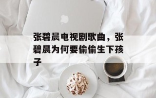 张碧晨电视剧歌曲，张碧晨为何要偷偷生下孩子