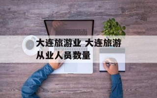大连旅游业 大连旅游从业人员数量