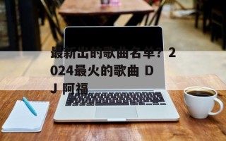 最新出的歌曲名单？2024最火的歌曲 DJ 阿福