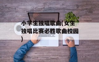 小学生独唱歌曲(女生独唱比赛必胜歌曲校园)
