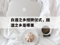 白酒之乡授牌仪式，国酒之乡是哪里