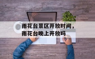 雨花台景区开放时间，雨花台晚上开放吗