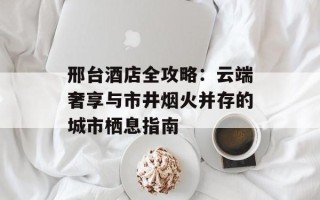 邢台酒店全攻略：云端奢享与市井烟火并存的城市栖息指南