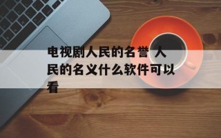 电视剧人民的名誉 人民的名义什么软件可以看
