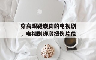 穿高跟鞋崴脚的电视剧，电视剧脚崴扭伤片段