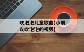 吹泡泡儿童歌曲(小朋友吹泡泡的视频)