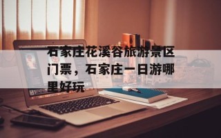 石家庄花溪谷旅游景区门票，石家庄一日游哪里好玩