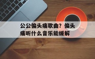 公公偏头痛歌曲？偏头痛听什么音乐能缓解