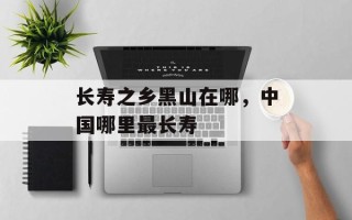 长寿之乡黑山在哪，中国哪里最长寿