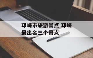 邛崃市旅游景点 邛崃最出名三个景点