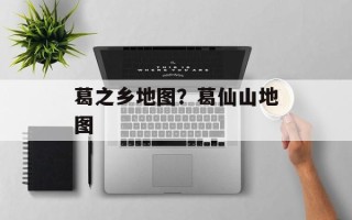 葛之乡地图？葛仙山地图