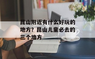 昆山附近有什么好玩的地方？昆山儿童必去的三个地方