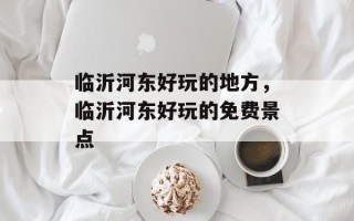 临沂河东好玩的地方，临沂河东好玩的免费景点