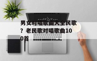 男女对唱歌曲大全民歌？老民歌对唱歌曲100首