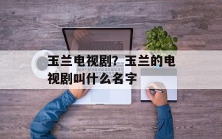 玉兰电视剧？玉兰的电视剧叫什么名字