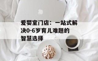 爱婴室门店：一站式解决0-6岁育儿难题的智慧选择