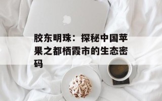 胶东明珠：探秘中国苹果之都栖霞市的生态密码
