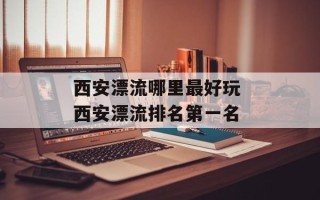 西安漂流哪里最好玩 西安漂流排名第一名