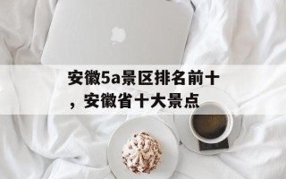 安徽5a景区排名前十，安徽省十大景点