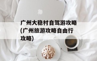 广州大稳村自驾游攻略(广州旅游攻略自由行攻略)