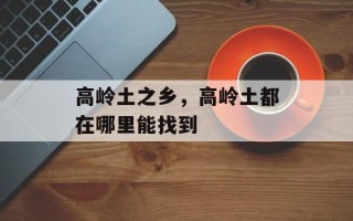 高岭土之乡，高岭土都在哪里能找到