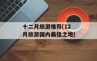 十二月旅游推荐(12月旅游国内最佳之地)
