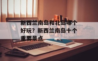 新西兰南岛和北岛哪个好玩？新西兰南岛十个重要景点