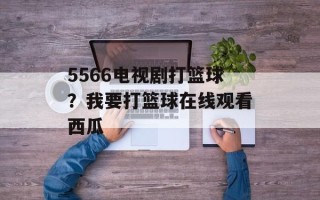 5566电视剧打篮球？我要打篮球在线观看西瓜