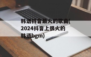 韩语抖音最火的歌曲(2024抖音上很火的韩语bgm)