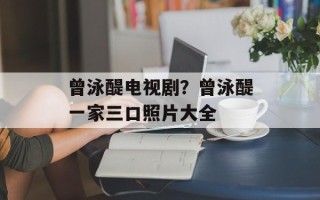 曾泳醍电视剧？曾泳醍一家三口照片大全