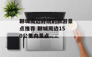 聊城周边好玩的旅游景点推荐 聊城周边150公里内景点