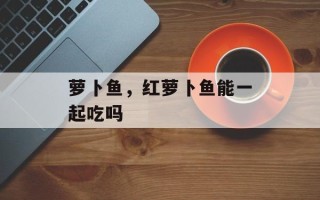 萝卜鱼，红萝卜鱼能一起吃吗