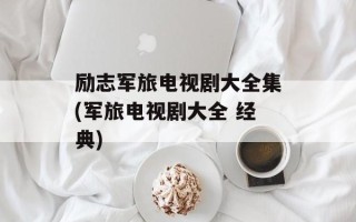 励志军旅电视剧大全集(军旅电视剧大全 经典)