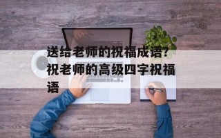 送给老师的祝福成语？祝老师的高级四字祝福语