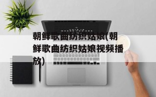 朝鲜歌曲纺织姑娘(朝鲜歌曲纺织姑娘视频播放)