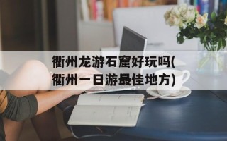 衢州龙游石窟好玩吗(衢州一日游最佳地方)