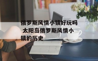 俄罗斯风情小镇好玩吗 太阳岛俄罗斯风情小镇的历史
