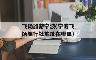 飞扬旅游宁波(宁波飞扬旅行社地址在哪里)