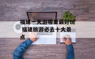 福建一天游哪里最好玩 福建旅游必去十大景点