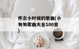 怀念小时候的歌曲(小匆匆歌曲大全100首)