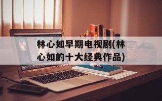林心如早期电视剧(林心如的十大经典作品)