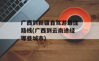 广西到新疆自驾游最佳路线(广西到云南途经哪些城市)