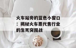 火车站旁的蓝色小窗口：揭秘火车票代售行业的生死突围战