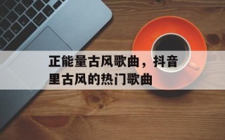 正能量古风歌曲，抖音里古风的热门歌曲
