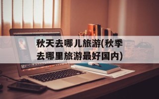 秋天去哪儿旅游(秋季去哪里旅游最好国内)