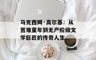 马克西姆·高尔基：从苦难童年到无产阶级文学巨匠的传奇人生