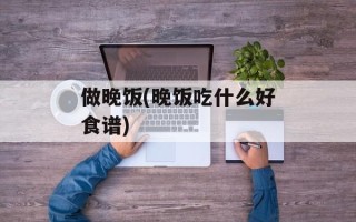 做晚饭(晚饭吃什么好食谱)