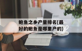 鲍鱼之乡产量排名(最好的鲍鱼是哪里产的)