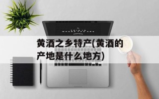 黄酒之乡特产(黄酒的产地是什么地方)