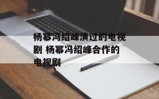 杨幂冯绍峰演过的电视剧 杨幂冯绍峰合作的电视剧